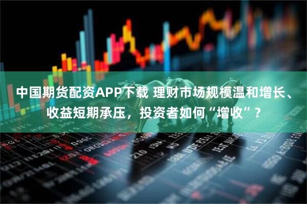 中国期货配资APP下载 理财市场规模温和增长、收益短期承压，投资者如何“增收”？