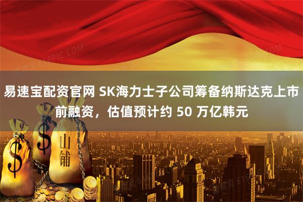易速宝配资官网 SK海力士子公司筹备纳斯达克上市前融资，估值预计约 50 万亿韩元